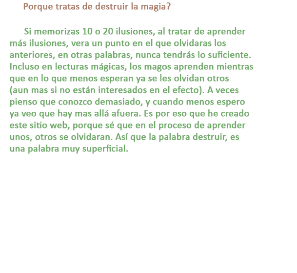 P: Porque tratas de destruir la magia?

R: Si memorizas 10 o 20 ilusiones, al tratar de aprender más ilusiones, vera un punto en el que olvidaras los anteriores, en otras palabras, nunca tendrás lo suficiente. Incluso en lecturas mágicas, los magos aprenden mientras que en lo que menos esperan ya se les olvidan otros (aun mas si no están interesados en el efecto). A veces pienso que conozco demasiado, y cuando menos espero ya veo que hay mas allá afuera. Es por eso que he creado este sitio web, porque sé que en el proceso de aprender unos, otros se olvidaran. Así que la palabra destruir, es una palabra muy superficial.